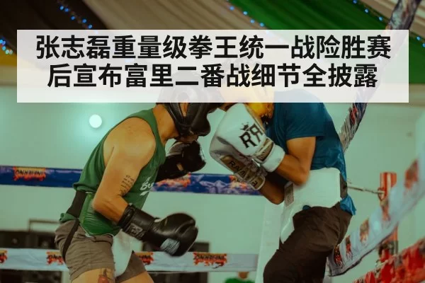 张志磊重量级拳王统一战险胜赛后宣布富里二番战细节全披露